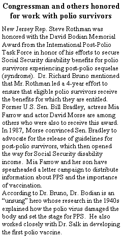 Text Box: Congressman and others honored for work with polio survivors
New Jersey Rep. Steve Rothman was honored with the David Bodian Memorial Award from the International Post-Polio Task Force in honor of his efforts to secure Social Security disability benefits for polio survivors experiencing post-polio sequelae (syndrome).  Dr. Richard Bruno mentioned that Mr. Rothman led a 4-year effort to ensure that eligible polio survivors receive the benefits for which they are entitled.  Former U.S. Sen. Bill Bradley, actress Mia Farrow and actor David Morse are among others who were also to receive this award.  In 1987, Morse convinced Sen. Bradley to advocate for the release of guidelines for post-polio survivors, which then opened the way for Social Security disability income.  Mia Farrow and her son have spearheaded a letter campaign to distribute information about PPS and the importance of vaccination.  
According to Dr. Bruno, Dr. Bodian is an “unsung” hero whose research in the 1940s explained how the polio virus damaged the body and set the stage for PPS.  He also worked closely with Dr. Salk in developing the first polio vaccine.